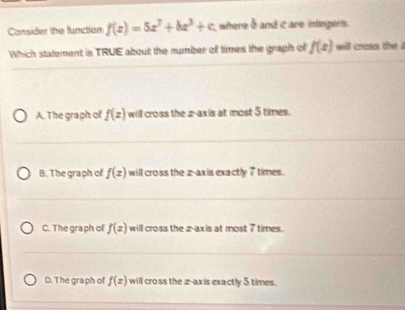 Consider the function f(x)=5x^7+bx^3+c where b and c are integers.
Which statement is TRUE about the number of times the graph of f(x) will crass the .
A. The graph of f(x) will cross the z -axis at most 5 times.
B. The graph of f(x) will cross the x-axis exactly 7 times.
C. The graph of f(x) will cross the x-axis at most 7 times.
D. The graph of f(x) will cross the z -axis exactly 5 times.