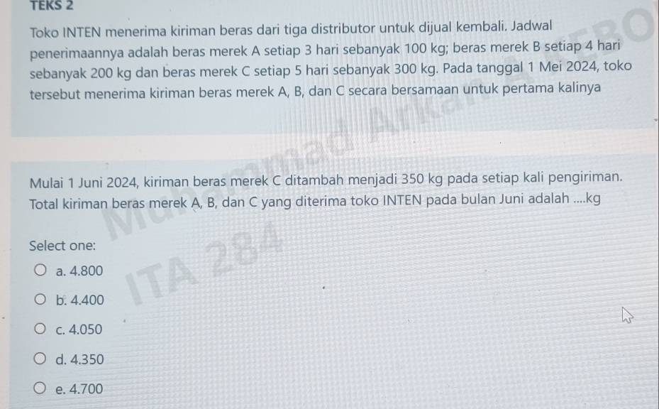 TEKS 2
Toko INTEN menerima kiriman beras dari tiga distributor untuk dijual kembali. Jadwal
penerimaannya adalah beras merek A setiap 3 hari sebanyak 100 kg; beras merek B setiap 4 hari
sebanyak 200 kg dan beras merek C setiap 5 hari sebanyak 300 kg. Pada tanggal 1 Mei 2024, toko
tersebut menerima kiriman beras merek A, B, dan C secara bersamaan untuk pertama kalinya
Mulai 1 Juni 2024, kiriman beras merek C ditambah menjadi 350 kg pada setiap kali pengiriman.
Total kiriman beras merek A, B, dan C yang diterima toko INTEN pada bulan Juni adalah .... kg
Select one:
a. 4.800
b. 4.400
c. 4.050
d. 4.350
e. 4.700