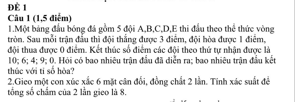 ĐÈ 1 
Câu 1 (1,5 điểm) 
1.Một bảng đấu bóng đá gồm 5 đội A, B, C, D, E thi đấu theo thể thức vòng 
tròn. Sau mỗi trận đấu thì đội thắng được 3 điểm, đội hòa được 1 điểm, 
đội thua được 0 điểm. Kết thúc số điểm các đội theo thứ tự nhận được là
10; 6; 4; 9; 0. Hỏi có bao nhiêu trận đấu đã diễn ra; bao nhiêu trận đấu kết 
thúc với tỉ số hòa? 
2.Gieo một con xúc xắc 6 mặt cân đối, đồng chất 2 lần. Tính xác suất để 
tổng số chấm của 2 lần gieo là 8.