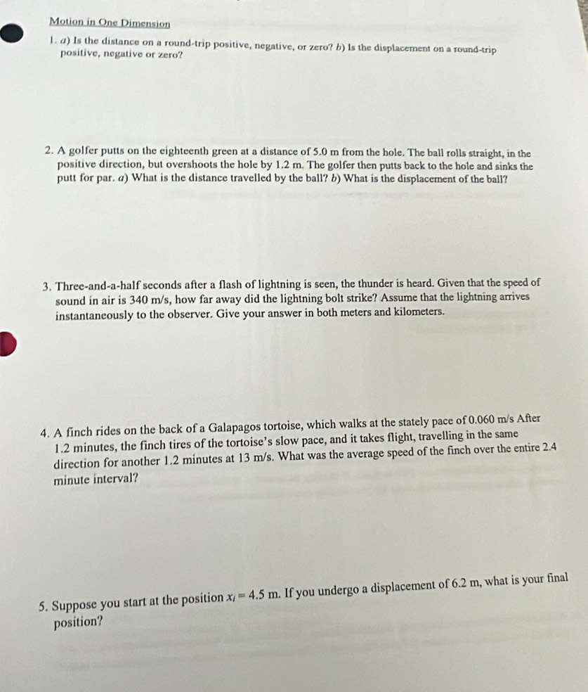 Motion in One Dimension 
1. a) Is the distance on a round-trip positive, negative, or zero? b) Is the displacement on a round-trip 
positive, negative or zero? 
2. A golfer putts on the eighteenth green at a distance of 5.0 m from the hole. The ball rolls straight, in the 
positive direction, but overshoots the hole by 1.2 m. The golfer then putts back to the hole and sinks the 
putt for par. a) What is the distance travelled by the ball? b) What is the displacement of the ball? 
3. Three-and-a-half seconds after a flash of lightning is seen, the thunder is heard. Given that the speed of 
sound in air is 340 m/s, how far away did the lightning bolt strike? Assume that the lightning arrives 
instantaneously to the observer. Give your answer in both meters and kilometers. 
4. A finch rides on the back of a Galapagos tortoise, which walks at the stately pace of 0.060 m/s After
1.2 minutes, the finch tires of the tortoise’s slow pace, and it takes flight, travelling in the same 
direction for another 1.2 minutes at 13 m/s. What was the average speed of the finch over the entire 2.4
minute interval? 
5. Suppose you start at the position x_i=4.5m. If you undergo a displacement of 6.2 m, what is your final 
position?