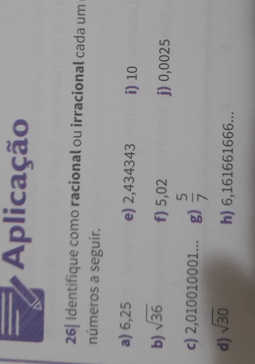 Aplicação 
26| Identifique como racional ou irracional cada um 
números a seguir. 
a) 6,25 e) 2,434343
i) 10
b) sqrt(36)
f) 5,02 j) 0,0025
c) 2,010010001... g)  5/7 
d) sqrt(30)
h) 6,161661666...