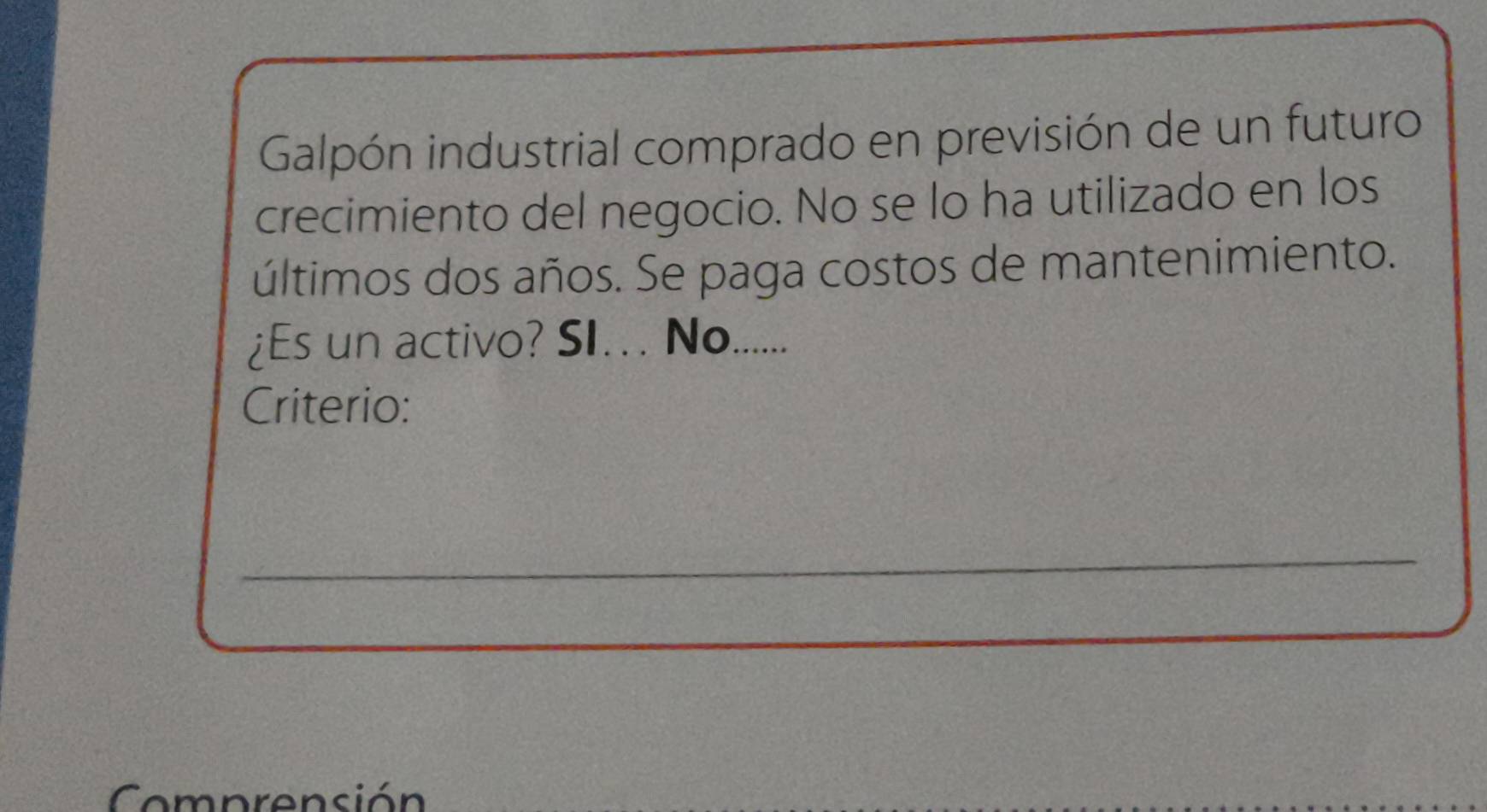 Galpón industrial comprado en previsión de un futuro 
crecimiento del negocio. No se lo ha utilizado en los 
últimos dos años. Se paga costos de mantenimiento. 
¿Es un activo? SI. . No. ...... 
Criterio: 
_ 
Comprensión