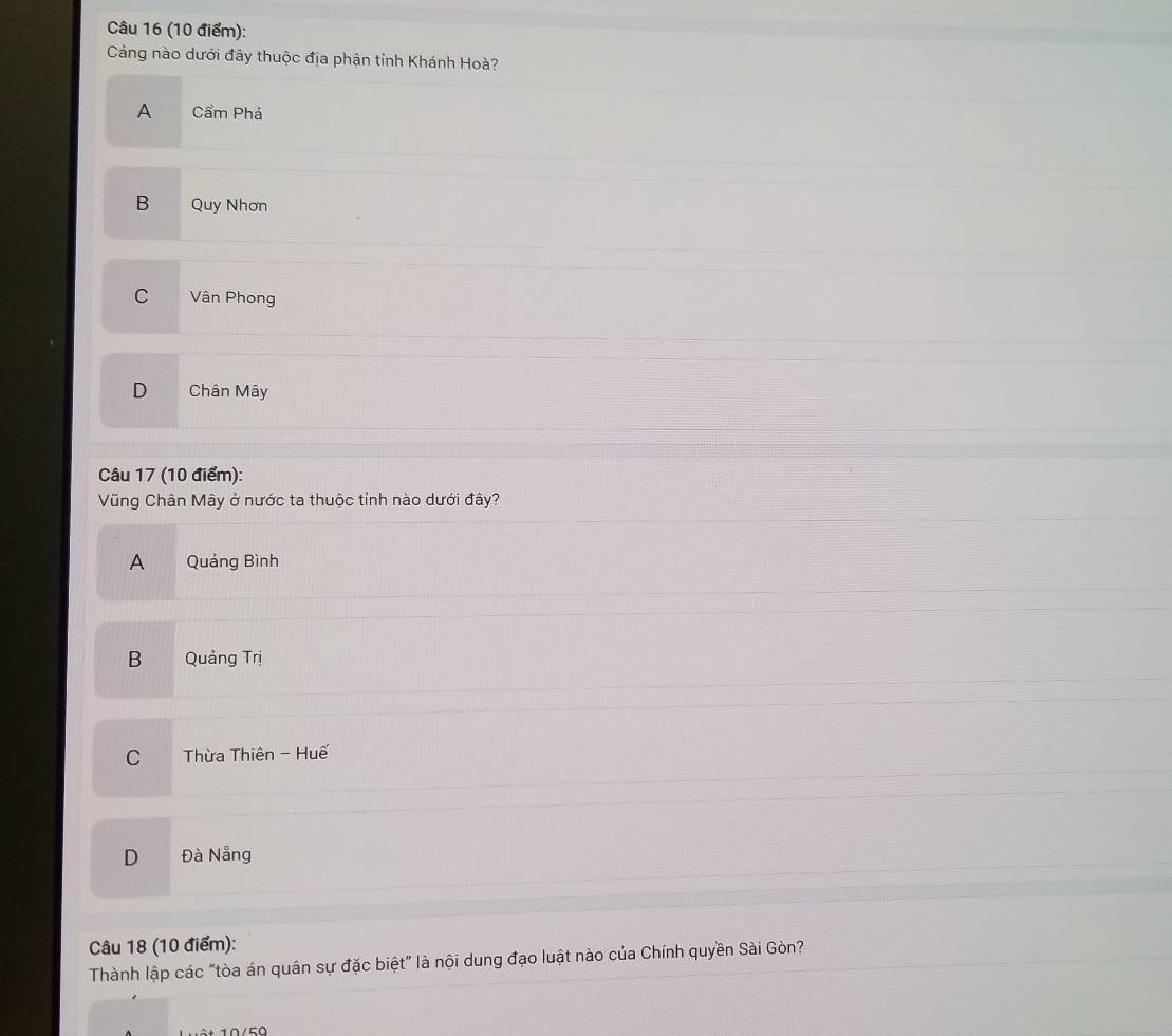 Cảng nào dưới đây thuộc địa phận tỉnh Khánh Hoà?
A Cẩm Phá
B Quy Nhơn
C Vân Phong
D Chân Mây
Câu 17 (10 điểm):
Vũng Chân Mây ở nước ta thuộc tỉnh nào dưới đây?
A Quảng Bình
B Quảng Trị
C Thừa Thiên - Huế
D Đà Nẵng
Câu 18 (10 điểm):
Thành lập các "tòa án quân sự đặc biệt" là nội dung đạo luật nào của Chính quyền Sài Gòn?
0 /50