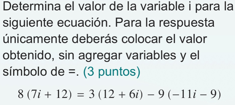 Determina el valor de la variable i para la 
siguiente ecuación. Para la respuesta 
únicamente deberás colocar el valor 
obtenido, sin agregar variables y el 
símbolo de =. (3 puntos)
8(7i+12)=3(12+6i)-9(-11i-9)