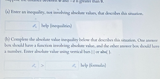 tween w and -2 is greater than 9. 
(a) Enter an inequality, not involving absolute values, that describes this situation. 
help (inequalities) 
(b) Complete the absolute value inequality below that describes this situation. One answer 
box should have a function involving absolute value, and the other answer box should have 
a number. Enter absolute value using vertical bars 11 or abs( ). 
> help (formulas)