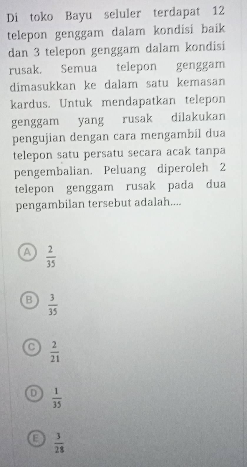 Di toko Bayu seluler terdapat 12
telepon genggam dalam kondisi baik 
dan 3 telepon genggam dalam kondisi
rusak. Semua telepon genggam
dimasukkan ke dalam satu kemasan
kardus. Untuk mendapatkan telepon
genggam yang rusak dilakukan
pengujian dengan cara mengambil dua
telepon satu persatu secara acak tanpa
pengembalian. Peluang diperoleh 2
telepon genggam rusak pada dua
pengambilan tersebut adalah....
A  2/35 
B  3/35 
C  2/21 
D  1/35 
E  3/28 