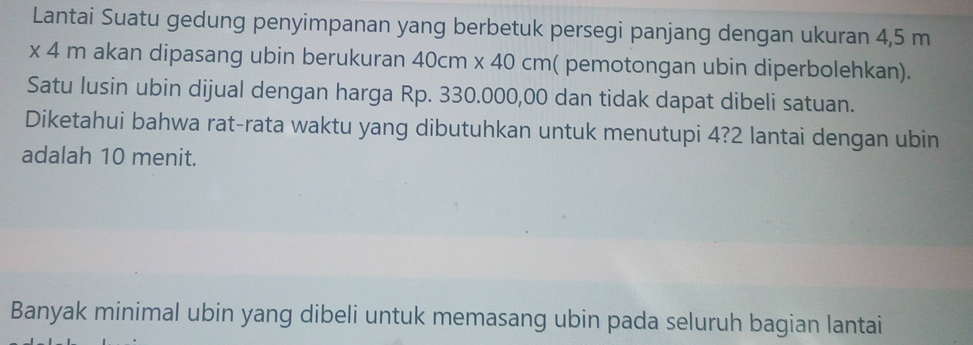 Lantai Suatu gedung penyimpanan yang berbetuk persegi panjang dengan ukuran 4,5 m
x4m akan dipasang ubin berukuran 40cm* 40cm ( pemotongan ubin diperbolehkan). 
Satu lusin ubin dijual dengan harga Rp. 330.000,00 dan tidak dapat dibeli satuan. 
Diketahui bahwa rat-rata waktu yang dibutuhkan untuk menutupi 4? 2 lantai dengan ubin 
adalah 10 menit. 
Banyak minimal ubin yang dibeli untuk memasang ubin pada seluruh bagian lantai