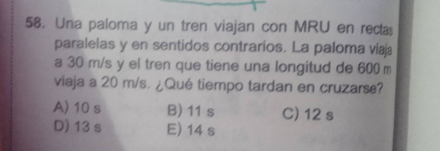 Una paloma y un tren viajan con MRU en rectas
paralelas y en sentidos contrarios. La paloma viaja
a 30 m/s y el tren que tiene una longitud de 600 m
viaja a 20 m/s. ¿Qué tiempo tardan en cruzarse?
A) 10 s B) 11 s
C) 12 s
D) 13 s
E) 14 s