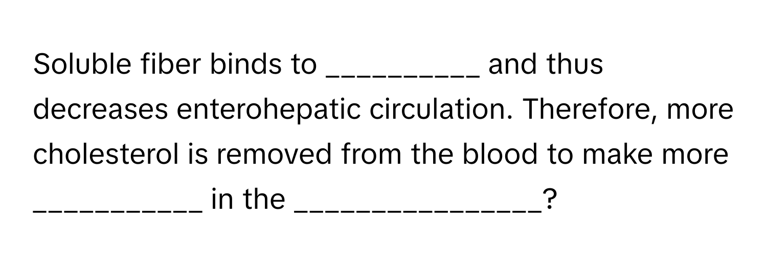 Soluble fiber binds to __________ and thus decreases enterohepatic circulation. Therefore, more cholesterol is removed from the blood to make more ___________ in the ________________?