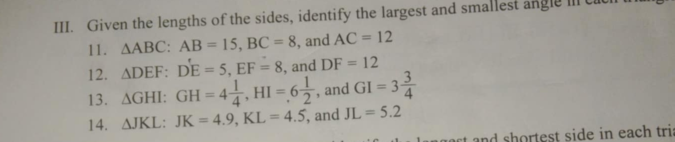 Given the lengths of the sides, identify the largest and smallest angle in ca
11. △ ABC : AB=15, BC=8 , and AC=12
12. △ DEF : D'E=5, EF=8 , and DF=12
13. △ GHI : GH=4 1/4 , HI=6 1/2  , and GI=3 3/4 
14. △ JKL : JK=4.9, KL=4.5 , and JL=5.2
and sh ortest side in each tri