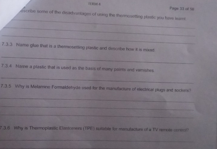 TERIM 4 Page 33 of 50 
_ 
escribe some of the disadvantages of using the thermosetting plastic you have leamt 
_ 
_ 
7.3.3 Name glue that is a thermosetting plastic and describe how it is mixed. 
_ 
7.3.4 Name a plastic that is used as the basis of many paints and vamishes 
_ 
7.3.5 Why is Melamine Formaldehyde used for the manufacture of electrical plugs and sockets? 
_ 
_ 
_ 
7.3.6 Why is Thermoplastic Elastomers (TPE) suitable for manufacture of a TV remote control? 
_ 
_