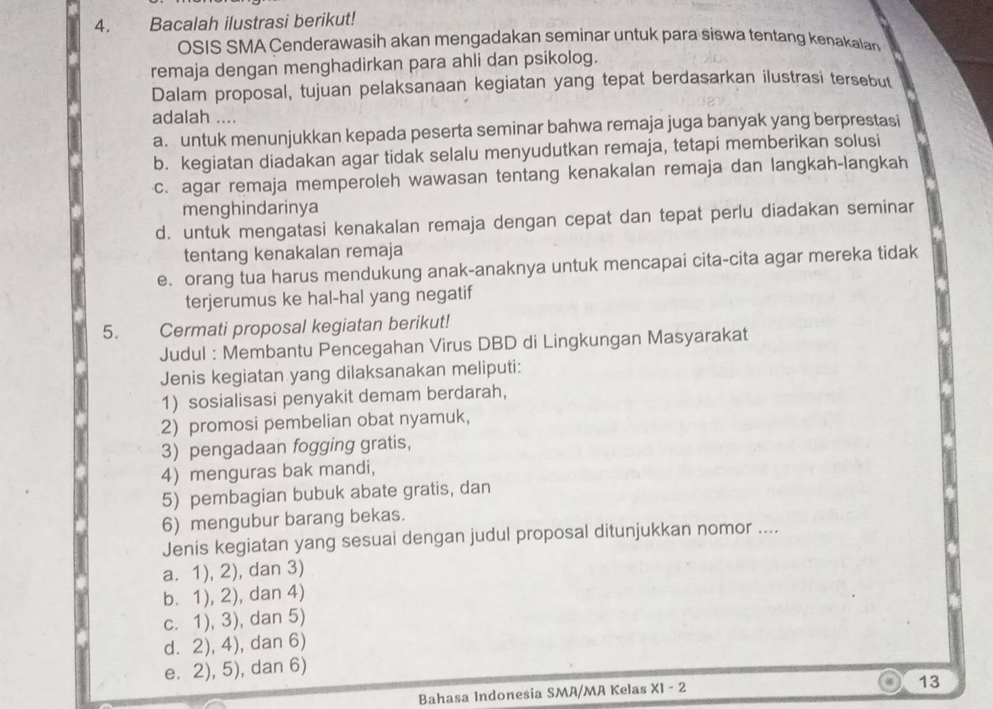 Bacalah ilustrasi berikut!
OSIS SMA Cenderawasih akan mengadakan seminar untuk para siswa tentang kenakalan
remaja dengan menghadirkan para ahli dan psikolog.
Dalam proposal, tujuan pelaksanaan kegiatan yang tepat berdasarkan ilustrasi tersebut
adalah ....
a. untuk menunjukkan kepada peserta seminar bahwa remaja juga banyak yang berprestasi
b. kegiatan diadakan agar tidak selalu menyudutkan remaja, tetapi memberikan solusi
c. agar remaja memperoleh wawasan tentang kenakalan remaja dan langkah-langkah
menghindarinya
d. untuk mengatasi kenakalan remaja dengan cepat dan tepat perlu diadakan seminar
tentang kenakalan remaja
e. orang tua harus mendukung anak-anaknya untuk mencapai cita-cita agar mereka tidak
terjerumus ke hal-hal yang negatif
5. Cermati proposal kegiatan berikut!
Judul : Membantu Pencegahan Virus DBD di Lingkungan Masyarakat
Jenis kegiatan yang dilaksanakan meliputi:
1) sosialisasi penyakit demam berdarah,
2) promosi pembelian obat nyamuk,
3) pengadaan fogging gratis,
4) menguras bak mandi,
5) pembagian bubuk abate gratis, dan
6) mengubur barang bekas.
Jenis kegiatan yang sesuai dengan judul proposal ditunjukkan nomor ....
a. 1), 2), dan 3)
b. 1), 2), dan 4)
c. 1), 3), dan 5)
d. 2), 4), dan 6)
e. 2), 5), dan 6)
Bahasa Indonesia SMA/MA Kelas X1-2
13