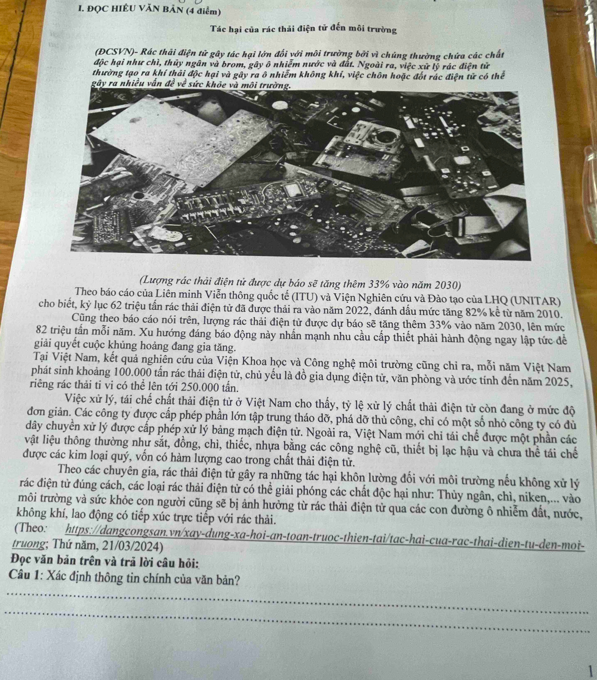 ĐQC HIÉU VĂN BẢN (4 điểm)
Tác hại của rác thải điện tử đến môi trường
(ĐCSVN)- Rác thải điện tử gây tác hại lớn đối với môi trường bởi vì chúng thường chứa các chất
độc hại như chì, thủy ngân và brom, gây ô nhiễm nước và đất. Ngoài ra, việc xử lý rác điện tử
thường tạo ra khí thải độc hại và gây ra ô nhiễm không khí, việc chôn hoặc đốt rác điện tử có thể
(Lượng rác thải điện tử được dự báo sẽ tăng thêm 33% vào năm 2030)
Theo báo cáo của Liên minh Viễn thông quốc tế (ITU) và Viện Nghiên cứu và Đào tạo của LHQ (UNITAR)
cho biết, kỷ lục 62 triệu tấn rác thải điện tử đã được thải ra vào năm 2022, đánh dấu mức tăng 82% kể từ năm 2010.
Cũng theo báo cáo nói trên, lượng rác thải điện tử được dự báo sẽ tăng thêm 33% vào năm 2030, lên mức
82 triệu tấn mỗi năm. Xu hướng đáng báo động này nhấn mạnh nhu cầu cấp thiết phải hành động ngay lập tức để
giải quyết cuộc khủng hoảng đang gia tăng.
Tại Việt Nam, kết quả nghiên cứu của Viện Khoa học và Công nghệ môi trường cũng chỉ ra, mỗi năm Việt Nam
phát sinh khoảng 100.000 tấn rác thải điện tử, chủ yếu là đồ gia dụng điện tử, văn phòng và ước tính đến năm 2025,
riêng rác thải ti vi có thể lên tới 250.000 tấn.
Việc xử lý, tái chế chất thải điện tử ở Việt Nam cho thấy, tỷ lệ xử lý chất thải điện tử còn đang ở mức độ
đơn giản. Các công ty được cấp phép phần lớn tập trung tháo dỡ, phá dỡ thủ công, chỉ có một số nhỏ công ty có đù
dây chuyển xử lý được cấp phép xử lý bảng mạch điện tử. Ngoài ra, Việt Nam mới chỉ tái chế được một phần các
vật liệu thông thường như sắt, đồng, chì, thiếc, nhựa bằng các công nghệ cũ, thiết bị lạc hậu và chưa thể tái chế
được các kim loại quý, vốn có hàm lượng cao trong chất thải điện tử.
Theo các chuyên gia, rác thải điện tử gây ra những tác hại khôn lường đối với môi trường nếu không xử lý
rác điện tử đúng cách, các loại rác thải điện tử có thể giải phóng các chất độc hại như: Thủy ngân, chì, niken,... vào
môi trường và sức khỏe con người cũng sẽ bị ảnh hưởng từ rác thải điện tử qua các con đường ô nhiễm đất, nước,
không khí, lao động có tiếp xúc trực tiếp với rác thải.
(Theo: https://dangcongsan.vn/xay-dung-xa-hoi-an-toan-truoc-thien-tai/tac-hai-cua-rac-thai-dien-tu-den-moi-
truong; Thứ năm, 21/03/2024)
Đọc văn bản trên và trả lời câu hỏi:
_
Câu 1: Xác định thông tin chính của văn bản?
_
1