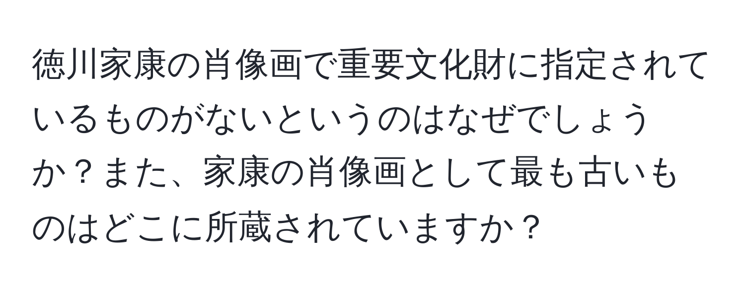 徳川家康の肖像画で重要文化財に指定されているものがないというのはなぜでしょうか？また、家康の肖像画として最も古いものはどこに所蔵されていますか？