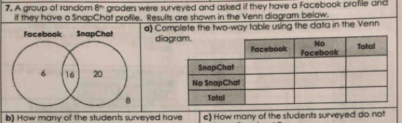 A group of random 8^(th) graders were surveyed and asked if they have a Facebook profile and 
if they have a SnapChat profile. Results are shown in the Venn diagram below. 
Facebook SnapChat a) Complete the two-way table using the data in the Venn 
dia 

b) How many of the students surveyed have c) How many of the students surveyed do not