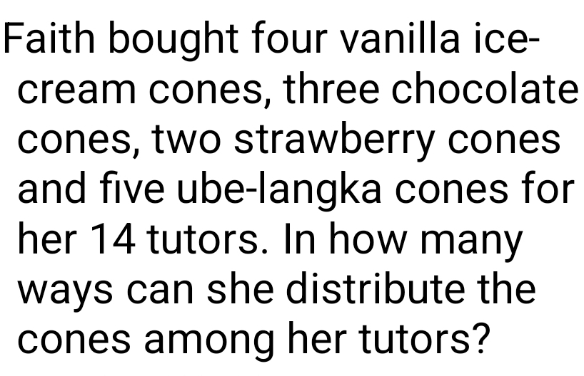 Faith bought four vanilla ice- 
cream cones, three chocolate 
cones, two strawberry cones 
and five ube-langka cones for 
her 14 tutors. In how many 
ways can she distribute the 
cones among her tutors?