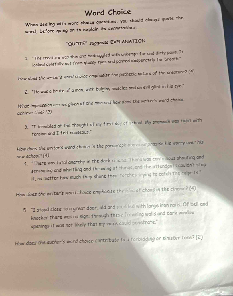 Word Choice 
When dealing with word choice questions, you should always quote the 
word, before going on to explain its connotations. 
"QUOTE" suggests EXPLANATION 
1 "The creature was thin and bedraggled with unkempt fur and dirty paws. It 
looked dolefully out from glassy eyes and panted desperately for breath." 
How does the writer's word choice emphasise the pathetic nature of the creature? (4) 
2. "He was a brute of a man, with bulging muscles and an evil glint in his eye." 
What impression are we given of the man and how does the writer's word choice 
achieve this? (2) 
3. "I trembled at the thought of my first day of school. My stomach was tight with 
tension and I felt nauseous." 
How does the writer's word choice in the paragraph above emphasise his worry over his 
new school? (4) 
4. "There was total anarchy in the dark cinema. There was continuous shouting and 
screaming and whistling and throwing of things, and the attendants couldn't stop 
it, no matter how much they shone their torches trying to catch the culprits." 
How does the writer's word choice emphasise the idea of chaos in the cinema? (4) 
5. "I stood close to a great door, old and studded with large iron nails. Of bell and 
knocker there was no sign; through these frowning walls and dark window 
openings it was not likely that my voice could penetrate." 
How does the author's word choice contribute to a forbidding or sinister tone? (2)