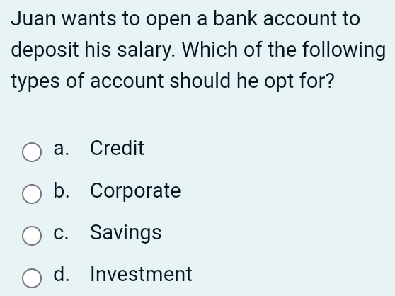 Juan wants to open a bank account to
deposit his salary. Which of the following
types of account should he opt for?
a. Credit
b. Corporate
c. Savings
d. Investment