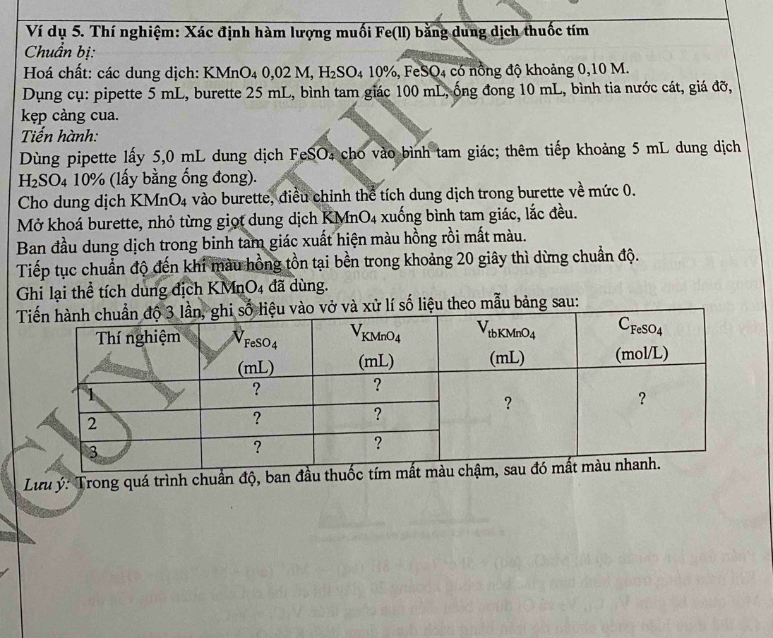 Ví dụ 5. Thí nghiệm: Xác định hàm lượng muối Fe(ll) bằng dung dịch thuốc tím
Chuẩn bị:
Hoá chất: các dung dịch: KMnO₄ 0,02M,H_2SO_410% , , F eSO_4 có nổng độ khoảng 0,10 M.
Dụng cụ: pipette 5 mL, burette 25 mL, bình tam giác 100 mL, ống đong 10 mL, bình tia nước cát, giá đỡ,
kẹp càng cua.
Tiến hành:
Dùng pipette lấy 5,0 mL dung dịch FeSO₄ cho vào bình tam giác; thêm tiếp khoảng 5 mL dung dịch
H_2SO_4 4  10% (lấy bằng ống đong).
Cho dung dịch KMnO4 vào burette, điều chỉnh thể tích dung dịch trong burette về mức 0.
Mở khoá burette, nhỏ từng giọt dung dịch KMnO4 xuống bình tam giác, lắc đều.
Ban đầu dung dịch trong binh tam giác xuất hiện màu hồng rồi mất màu.
Tiếp tục chuẩn độ đến khi màu hồng tồn tại bền trong khoảng 20 giây thì dừng chuẩn độ.
Ghi lại thể tích dung địch KM in O_4 đã dùng.
ử lí số liệu theo mẫu bảng sau:
Lưu ý: Trong quá trình chuẩn độ, ban đầu th