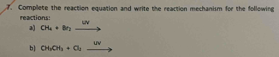 Complete the reaction equation and write the reaction mechanism for the following 
reactions: 
a) CH_4+Br_2xrightarrow uv
b) CH_3CH_3+Cl_2xrightarrow UV