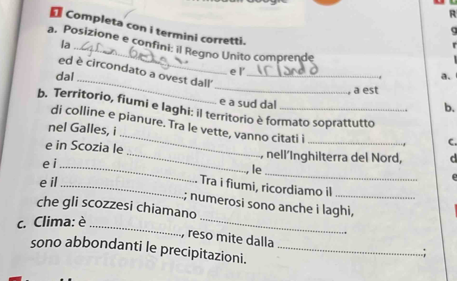 Completa con i termini corretti. 
la 
a. Posizione e confini: il Regno Unito comprende 
_ 
e l' 
_ 
ed è circondato a ovest dall' 
dal _a、 
, a est 
e a sud dal 
b. 
b. Territorio, fiumi e laghi: íl territorio è formato soprattutto 
_ 
di colline e pianure. Tra le vette, vanno citati i_ 
nel Galles, i 
C. 
e in Scozia le _, nell´Inghilterra del Nord, d 
e i_ 
le 
e il 
_ 
C 
_Tra i fiumi, ricordiamo il 
_ 
; numerosi sono anche i laghi, 
che gli scozzesi chiamano 
c. Clima: è_ 
, reso mite dalla 
sono abbondanti le precipitazioni._ 
.;