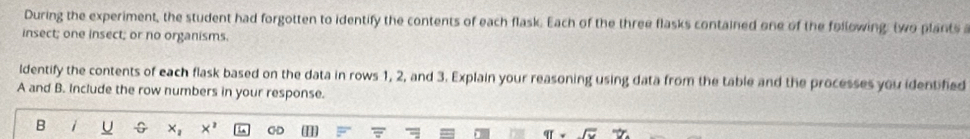 During the experiment, the student had forgotten to identify the contents of each flask. Each of the three flasks contained one of the following: two plants a 
insect; one insect; or no organisms. 
ldentify the contents of each flask based on the data in rows 1, 2, and 3. Explain your reasoning using data from the table and the processes you identified 
A and B. Include the row numbers in your response. 
B i U x_1 X^2 CHD