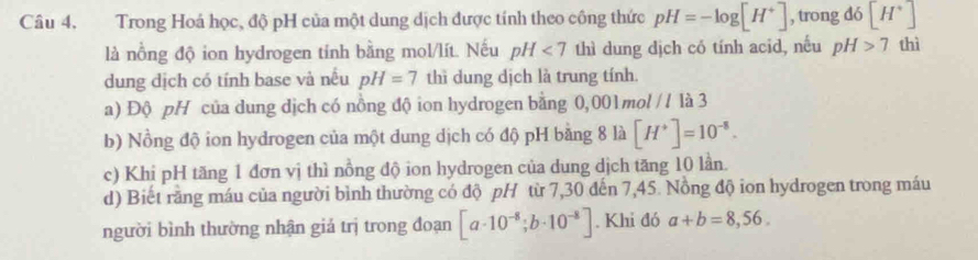 Trong Hoá học, độ pH của một dung dịch được tính theo công thức pH=-log [H^+] , trong dó [H^+]
là nồng độ ion hydrogen tinh bằng mol/lít. Nếu pH<7</tex> thì dung dịch có tính acid, nếu pH>7 thì 
dung dịch có tính base và nều pH=7 thì dung dịch là trung tính. 
a) Độ pH của dung dịch có nồng độ ion hydrogen bằng 0,001mol // là 3 
b) Nồng độ ion hydrogen của một dung dịch có độ pH bằng 8 là [H^+]=10^(-8). 
c) Khi pH tăng 1 đơn vị thì nồng độ ion hydrogen của dung dịch tăng 10 lần. 
d) Biết rằng máu của người bình thường có độ pH từ 7,30 đến 7,45. Nồng độ ion hydrogen trong máu 
người bình thường nhận giả trị trong đoạn [a· 10^(-8);b· 10^(-8)]. Khi đó a+b=8,56.