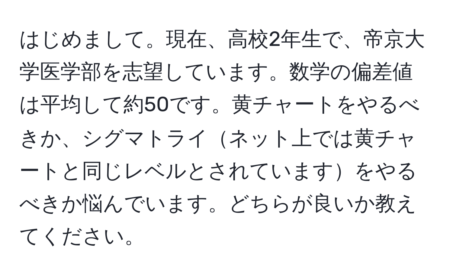 はじめまして。現在、高校2年生で、帝京大学医学部を志望しています。数学の偏差値は平均して約50です。黄チャートをやるべきか、シグマトライネット上では黄チャートと同じレベルとされていますをやるべきか悩んでいます。どちらが良いか教えてください。