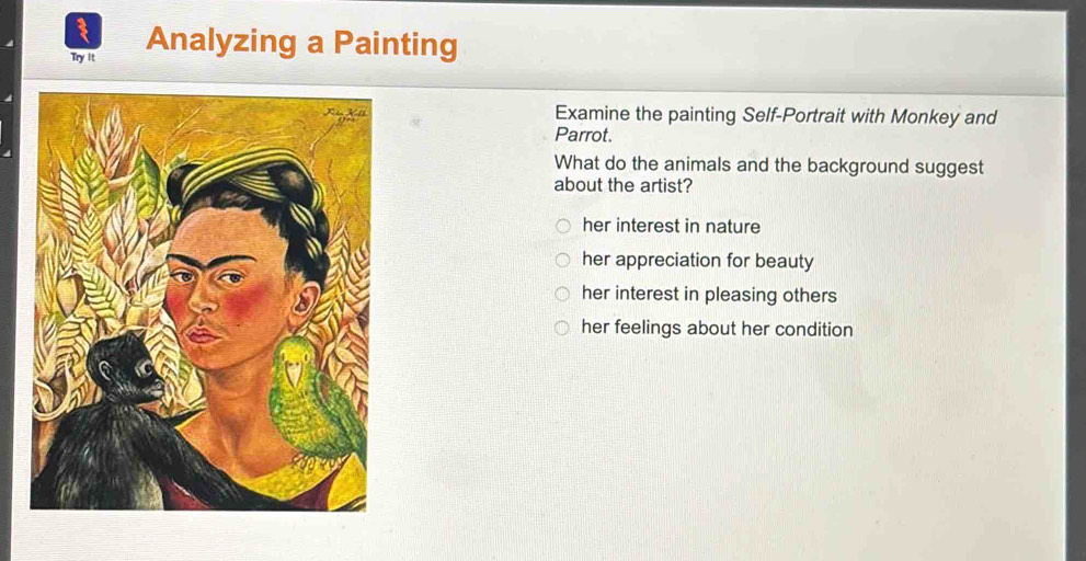 Try it Analyzing a Painting
Examine the painting Self-Portrait with Monkey and
Parrot.
What do the animals and the background suggest
about the artist?
her interest in nature
her appreciation for beauty
her interest in pleasing others
her feelings about her condition