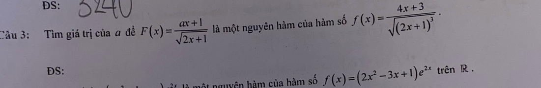 DS: 
Câu 3: Tìm giá trị của # đề F(x)= (ax+1)/sqrt(2x+1)  là một nguyên hàm của hàm số f(x)=frac 4x+3sqrt((2x+1)^3). 
DS: trên R .
2* 11 một nguyên hàm của hàm số f(x)=(2x^2-3x+1)e^(2x)