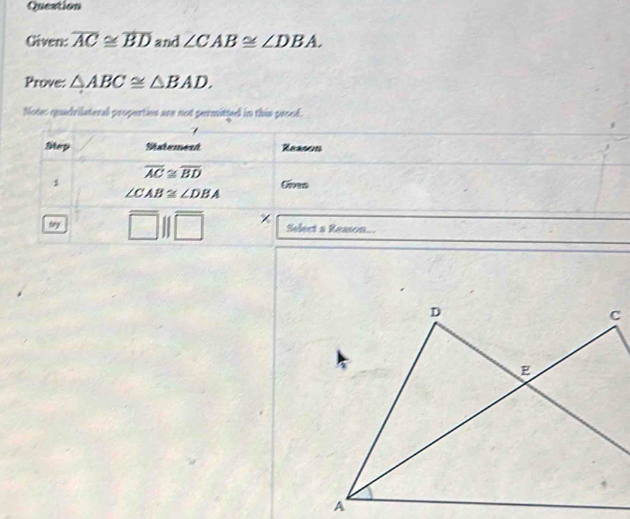 Question 
Given: overline AC≌ overline BD and ∠ CAB≌ ∠ DBA. 
Prove: △ ABC≌ △ BAD. 
Note: quadrilateral properties are not permitted in this prood. 
Mep Matement Reasos
overline AC≌ overline BD
1 Cven
∠ CAB≌ ∠ DBA
χ 
try Select a Reason...