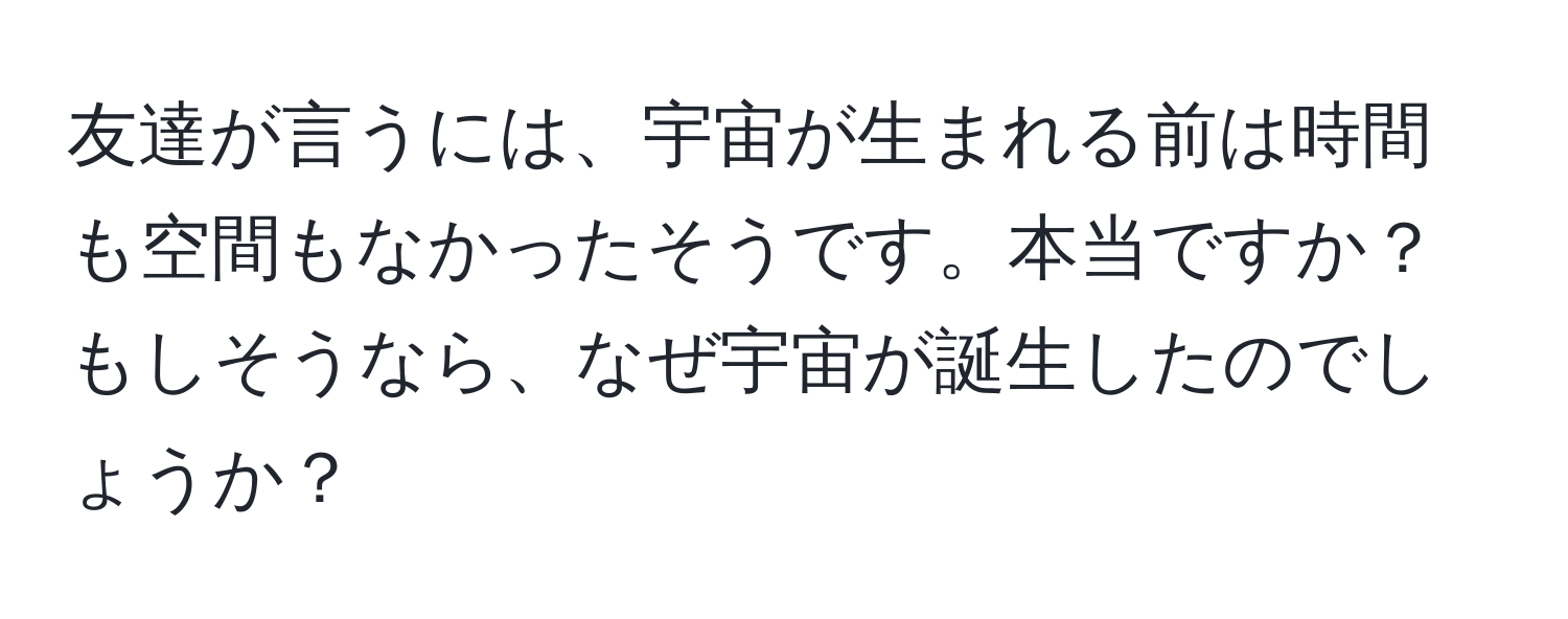 友達が言うには、宇宙が生まれる前は時間も空間もなかったそうです。本当ですか？ もしそうなら、なぜ宇宙が誕生したのでしょうか？