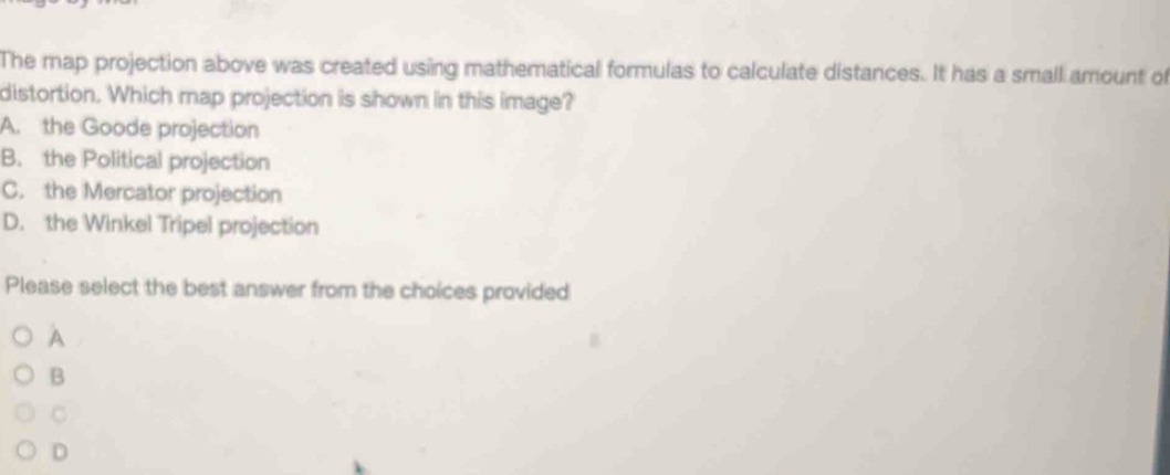 The map projection above was created using mathematical formulas to calculate distances. It has a small amount of
distortion. Which map projection is shown in this image?
A. the Goode projection
B. the Political projection
C. the Mercator projection
D. the Winkel Tripel projection
Please select the best answer from the choices provided
A
B
C
D