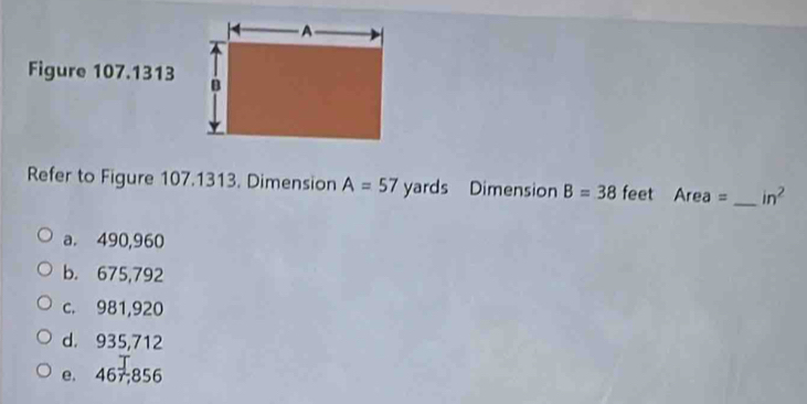 Figure 107.1313
Refer to Figure 107.1313. Dimension A=57 yards Dimension B=38 feet Area = _  in^2
a. 490,960
b. 675,792
c. 981,920
d. 935,712
e. 467; 856