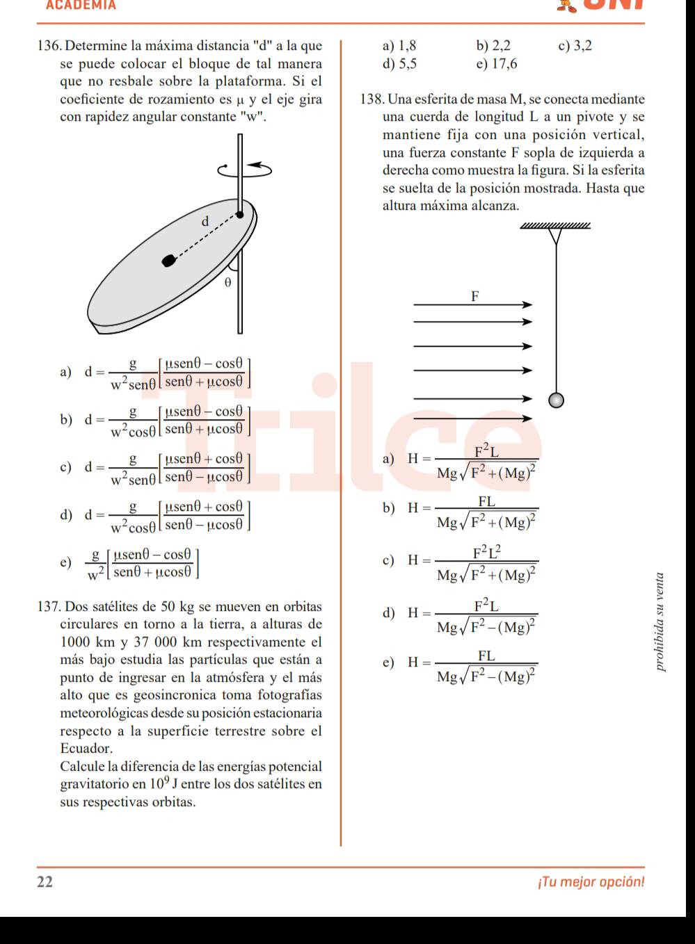 ACADEMIA
136. Determine la máxima distancia "d" a la que a) 1,8 b) 2,2 c) 3,2
se puede colocar el bloque de tal manera d) 5,5 e) 17,6
que no resbale sobre la plataforma. Si el
coeficiente de rozamiento es μ y el eje gira 138. Una esferita de masa M, se conecta mediante
con rapidez angular constante "w". una cuerda de longitud L a un pivote y se
mantiene fija con una posición vertical,
una fuerza constante F sopla de izquierda a
derecha como muestra la figura. Si la esferita
se suelta de la posición mostrada. Hasta que
altura máxima alcanza.
F
a) d= g/w^2sen θ  [ (mu sen θ -cos θ )/sen θ +mu cos θ  ]
b) d= g/w^2cos θ  [ (mu senθ -cos θ )/senθ +mu cos θ  ]
a)
c) d= g/w^2senθ  [frac mu senθ +cos θ ] H=frac F^2LMgsqrt(F^2+(Mg)^2)
b)
d) d= g/w^2cos θ  [ (mu senθ +cos θ )/senθ -mu cos θ  ] H=frac FLMgsqrt(F^2+(Mg)^2)
e)  g/w^2 [ (mu sen θ -cos θ )/sen θ +mu cos θ  ] H=frac F^2L^2Mgsqrt(F^2+(Mg)^2)
c)
137. Dos satélites de 50 kg se mueven en orbitas d) H=frac F^2LMgsqrt(F^2-(Mg)^2)
circulares en torno a la tierra, a alturas de
1000 km y 37 000 km respectivamente el
más bajo estudia las partículas que están a e) H=frac FLMgsqrt(F^2-(Mg)^2)
s
punto de ingresar en la atmósfera y el más
alto que es geosincronica toma fotografías
meteorológicas desde su posición estacionaria
respecto a la superficie terrestre sobre el
Ecuador.
Calcule la diferencia de las energías potencial
gravitatorio en 10^9J entre los dos satélites en
sus respectivas orbitas.
22 ¡Tu mejor opción!