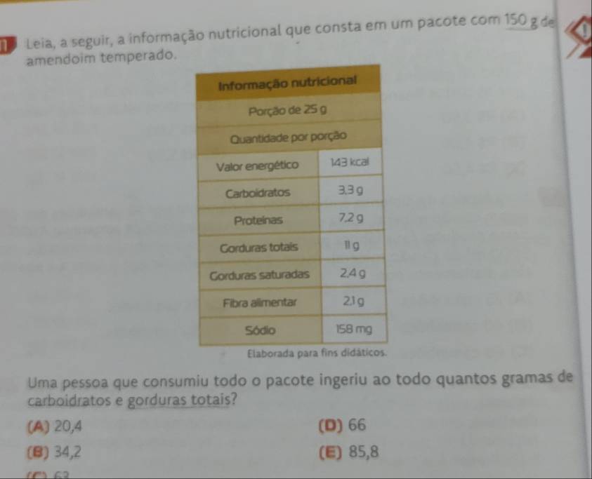 Leia, a seguir, a informação nutricional que consta em um pacote com 150 g de
amendoim temperado.
Uma pessoa que consumiu todo o pacote ingeriu ao todo quantos gramas de
carboidratos e gorduras totais?
(A) 20,4 (D) 66
(B) 34,2 (E) 85,8