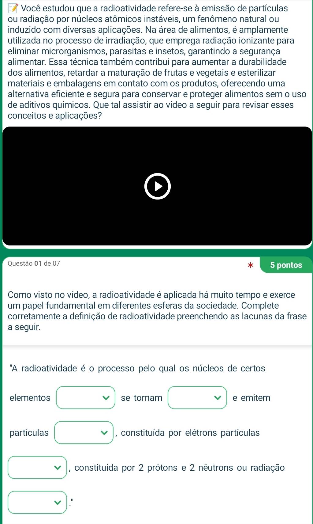 Você estudou que a radioatividade refere-se à emissão de partículas 
ou radiação por núcleos atômicos instáveis, um fenômeno natural ou 
induzido com diversas aplicações. Na área de alimentos, é amplamente 
utilizada no processo de irradiação, que emprega radiação ionizante para 
eliminar microrganismos, parasitas e insetos, garantindo a segurança 
alimentar. Essa técnica também contribui para aumentar a durabilidade 
dos alimentos, retardar a maturação de frutas e vegetais e esterilizar 
materiais e embalagens em contato com os produtos, oferecendo uma 
alternativa eficiente e segura para conservar e proteger alimentos sem o uso 
de aditivos químicos. Que tal assistir ao vídeo a seguir para revisar esses 
conceitos e aplicações? 
Questão 01 de 07 
5 pontos 
Como visto no vídeo, a radioatividade é aplicada há muito tempo e exerce 
um papel fundamental em diferentes esferas da sociedade. Complete 
corretamente a definição de radioatividade preenchendo as lacunas da frase 
a seguir. 
'A radioatividade é o processo pelo qual os núcleos de certos 
elementos se tornam e emitem 
partículas , constituída por elétrons partículas 
, constituída por 2 prótons e 2 nêutrons ou radiação 
."