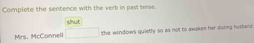 Complete the sentence with the verb in past tense. 
shut 
Mrs. McConnell □ the windows quietly so as not to awaken her dozing husband.