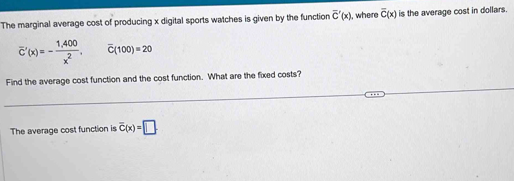 The marginal average cost of producing x digital sports watches is given by the function overline C'(x) , where overline C(x) is the average cost in dollars.
overline C'(x)=- (1,400)/x^2 , overline C(100)=20
Find the average cost function and the cost function. What are the fixed costs? 
The average cost function is overline C(x)=□.