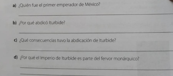 ¿Quién fue el primer emperador de México? 
_ 
b)¿Por qué abdicó Iturbide? 
_ 
¿Qué consecuencias tuvo la abdicación de Iturbide? 
_ 
d) ¿Por qué el Imperio de Iturbide es parte del fervor monárquico? 
_ 
_