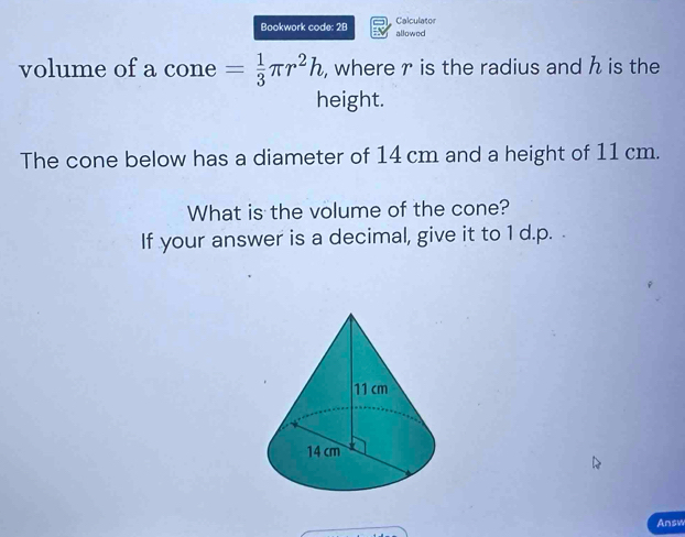 Bookwork code: 2B allowed Calculator 
volume of a cone = 1/3 π r^2h , where r is the radius and h is the 
height. 
The cone below has a diameter of 14 cm and a height of 11 cm. 
What is the volume of the cone? 
If your answer is a decimal, give it to 1 d. p. . 
Answ