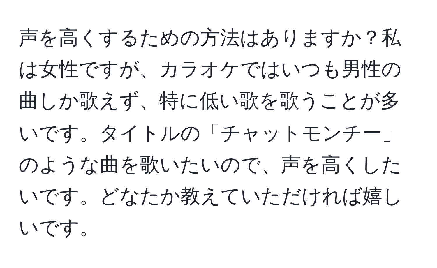 声を高くするための方法はありますか？私は女性ですが、カラオケではいつも男性の曲しか歌えず、特に低い歌を歌うことが多いです。タイトルの「チャットモンチー」のような曲を歌いたいので、声を高くしたいです。どなたか教えていただければ嬉しいです。