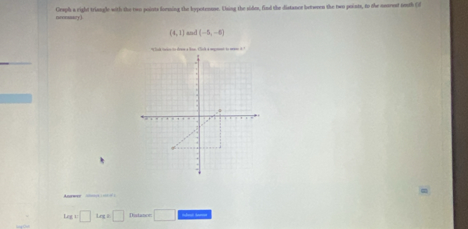 Graph a right triangle with the two points forming the hypotenuse. Using the sides, find the distance between the two points, to the nearest teath (f 
necessary)
(4,1) and (-5,-6)
Answer Alampe 1 os ofs
Leg:□ Leg:□ Distance: □ Schnait Anme 
Lng Qon