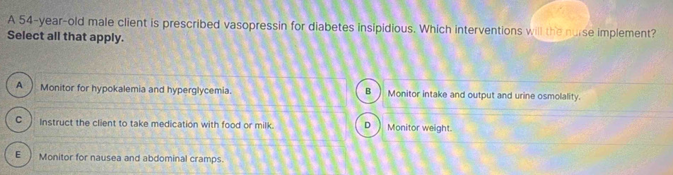 A 54-year-old male client is prescribed vasopressin for diabetes insipidious. Which interventions will the nurse implement?
Select all that apply.
A Monitor for hypokalemia and hyperglycemia. B Monitor intake and output and urine osmolality.
C Instruct the client to take medication with food or milk. D) Monitor weight.
E Monitor for nausea and abdominal cramps.