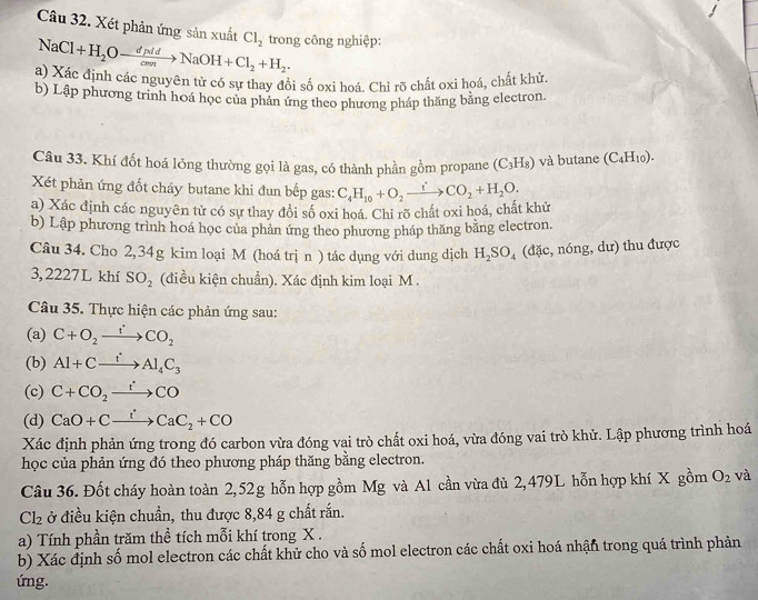 Xét phản ứng sản xuất Cl_2 trong công nghiệp:
NaCl+H_2Oto NaOH+Cl_2+H_2.
a) Xác định các nguyên tử có sự thay đổi số oxi hoá. Chỉ rõ chất oxi hoá, chất khử.
b) Lập phương trình hoá học của phân ứng theo phương pháp thăng bằng electron.
Câu 33. Khí đốt hoá lỏng thường gọi là gas, có thành phần gồm propane (C_3H_8) và butane (C_4H_10).
Xét phản ứng đốt cháy butane khi đun bếp gas:
a) Xác định các nguyên tử có sự thay đổi số oxi hoá. Chỉ rõ chất oxi hoá, chất khử C_4H_10+O_2xrightarrow iCO_2+H_2O.
b) Lập phương trình hoá học của phản ứng theo phương pháp thăng bằng electron.
Câu 34. Cho 2,34g kim loại M (hoá trị n ) tác dụng với dung dịch H_2SO_4 (đặc, nóng, dư) thu được
3, 2227L khí SO_2 (điều kiện chuẩn). Xác định kim loại M .
Câu 35. Thực hiện các phản ứng sau:
(a) C+O_2xrightarrow fCO_2
(b) Al+Cxrightarrow fAl_4C_3
(c) C+CO_2to CO
(d) CaO+Cxrightarrow tCaC_2+CO
Xác định phản ứng trong đó carbon vừa đóng vai trò chất oxi hoá, vừa đóng vai trò khử. Lập phương trình hoá
học của phản ứng đó theo phương pháp thăng bằng electron.
Câu 36. Đốt cháy hoàn toàn 2,52g hỗn hợp gồm Mg và Al cần vừa đủ 2,479L hỗn hợp khí X gồm O_2 và
Cl_2 ở điều kiện chuẩn, thu được 8,84 g chất rắn.
a) Tính phần trăm thể tích mỗi khí trong X .
b) Xác định số mol electron các chất khử cho và số mol electron các chất oxi hoá nhận trong quá trình phản
ứng.