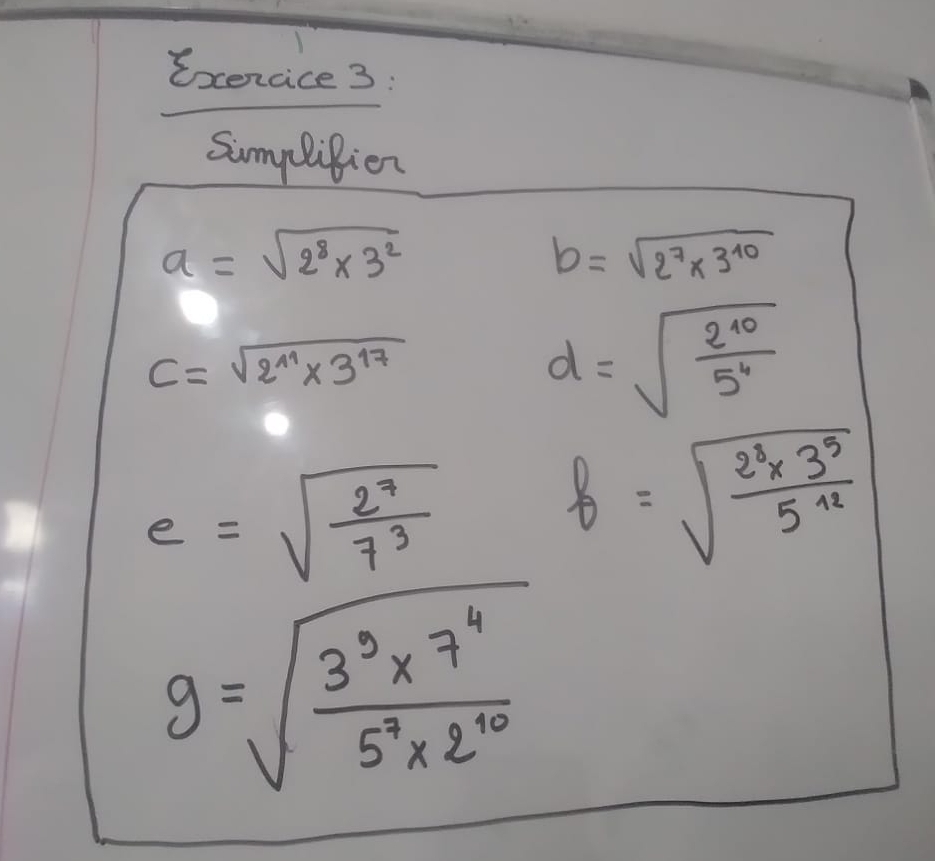 Exencice 3: 
Simplifion
a=sqrt(2^8* 3^2)
b=sqrt(2^7* 3^(10))
C=sqrt(2^(11)* 3^(17))
d=sqrt(frac 2^(10))5^4
e=sqrt(frac 2^7)7^3 b=sqrt(frac 2^3* 3^5)5^(12)
g=sqrt(frac 3^3* 7^4)5^7* 2^(10)