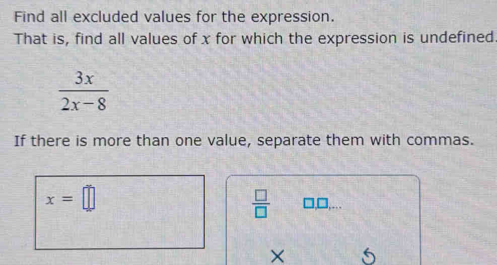 Find all excluded values for the expression. 
That is, find all values of x for which the expression is undefined
 3x/2x-8 
If there is more than one value, separate them with commas.
x=□
 □ /□   □,□,... 
×