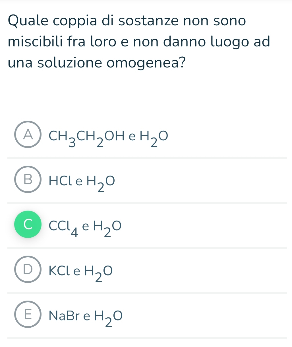 Quale coppia di sostanze non sono
miscibili fra loro e non danno luogo ad
una soluzione omogenea?
A CH_3CH_2OH e H_2O
HCl e H_2O
CCl_4 e H_2O
KCl e H_2O
E NaBr e H_2O