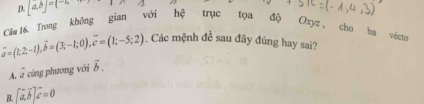 D. [a,b]=(-1, 
Câu 16. Trong không gian với hệ trục tọa độ Oxyz , cho ba vécto
vector a=(1;2;-1), vector b=(3;-1;0), vector c=(1;-5;2). Các mệnh đề sau đây đúng hay sai?
A. vector a cùng phương với vector b.
B. [vector a,vector b].vector c=0