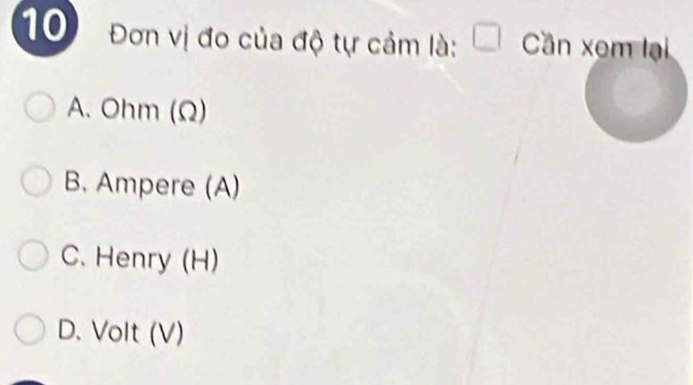 10 Đơn vị đo của độ tự cảm là: □ Cần xem lại
A. Ohm (Ω)
B. Ampere (A)
C. Henry (H)
D. Volt (V)